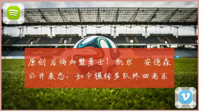 原创 后悔加盟勇士！凯尔・安德森公开表态，如今辗转多队终回老东家