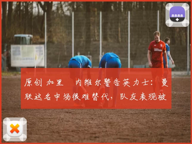 原创 加里・内维尔警告英力士：曼联这名中场很难替代，队友表现被赞 “离谱”