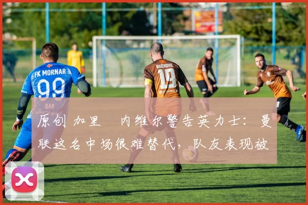 原创 加里・内维尔警告英力士：曼联这名中场很难替代，队友表现被赞 “离谱”