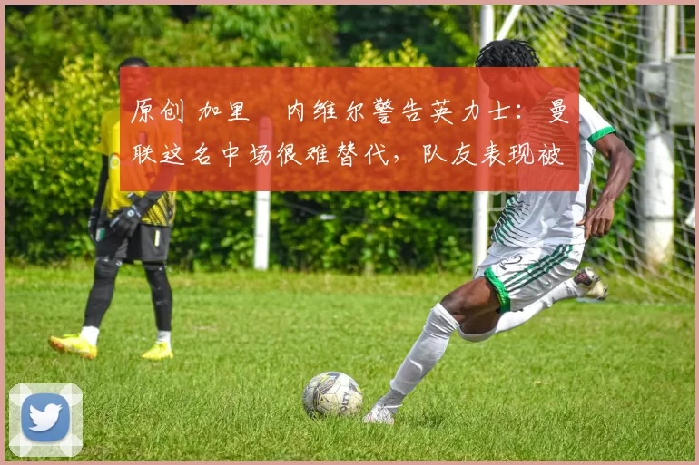 原创 加里・内维尔警告英力士：曼联这名中场很难替代，队友表现被赞 “离谱”