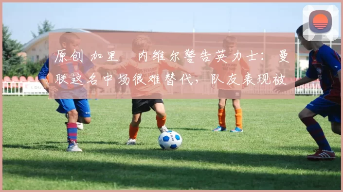 原创 加里・内维尔警告英力士：曼联这名中场很难替代，队友表现被赞 “离谱”