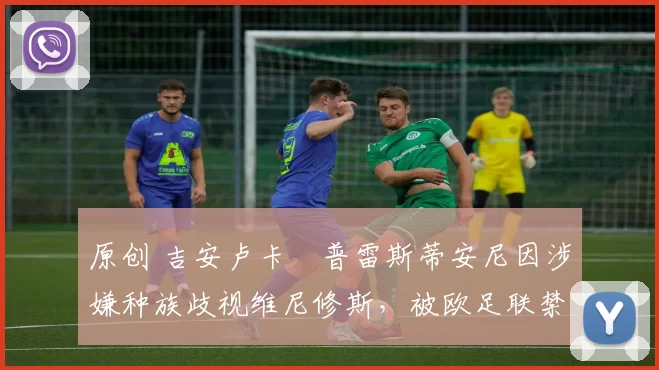 原创 吉安卢卡・普雷斯蒂安尼因涉嫌种族歧视维尼修斯,被欧足联禁赛