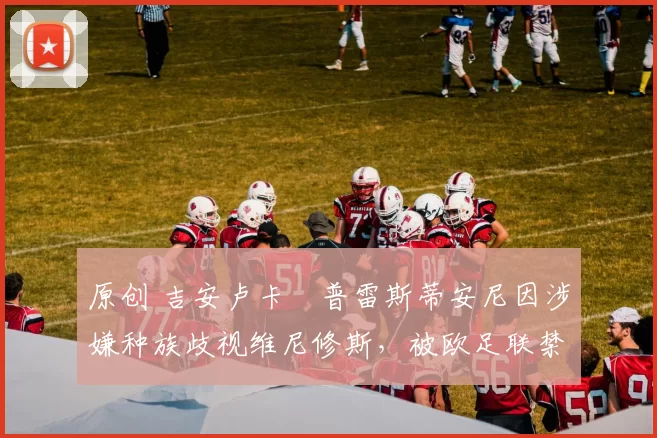 原创 吉安卢卡・普雷斯蒂安尼因涉嫌种族歧视维尼修斯，被欧足联禁赛