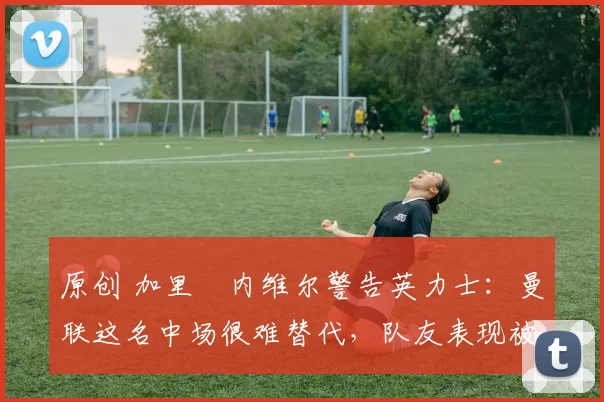 原创 加里・内维尔警告英力士：曼联这名中场很难替代，队友表现被赞 “离谱”