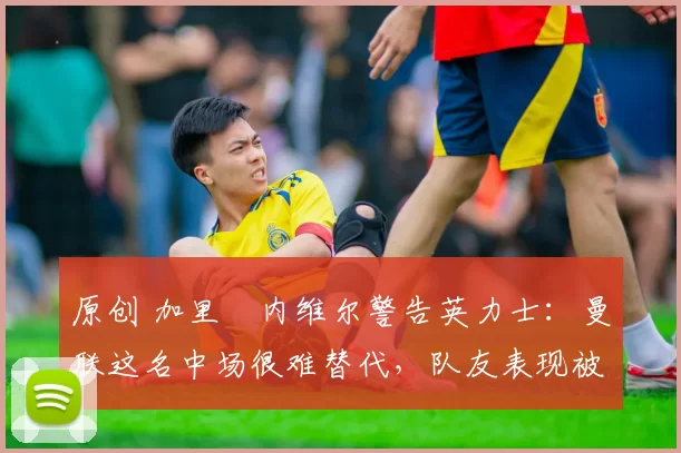 原创 加里・内维尔警告英力士：曼联这名中场很难替代，队友表现被赞 “离谱”