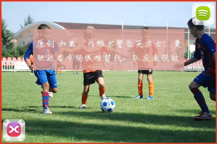 原创 加里・内维尔警告英力士：曼联这名中场很难替代，队友表现被赞 “离谱”