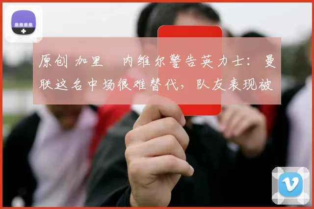 原创 加里・内维尔警告英力士：曼联这名中场很难替代，队友表现被赞 “离谱”