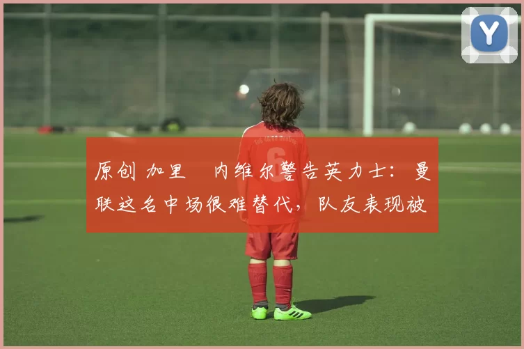 原创 加里・内维尔警告英力士：曼联这名中场很难替代，队友表现被赞 “离谱”