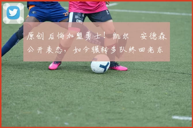 原创 后悔加盟勇士！凯尔・安德森公开表态，如今辗转多队终回老东家