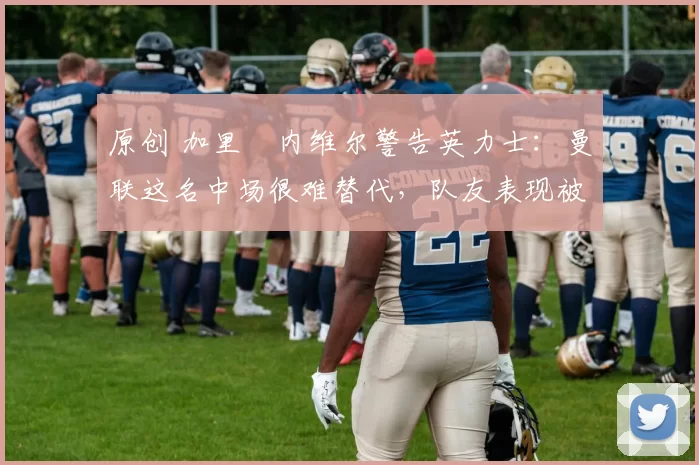 原创 加里・内维尔警告英力士：曼联这名中场很难替代，队友表现被赞 “离谱”