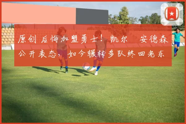 原创 后悔加盟勇士！凯尔・安德森公开表态，如今辗转多队终回老东家