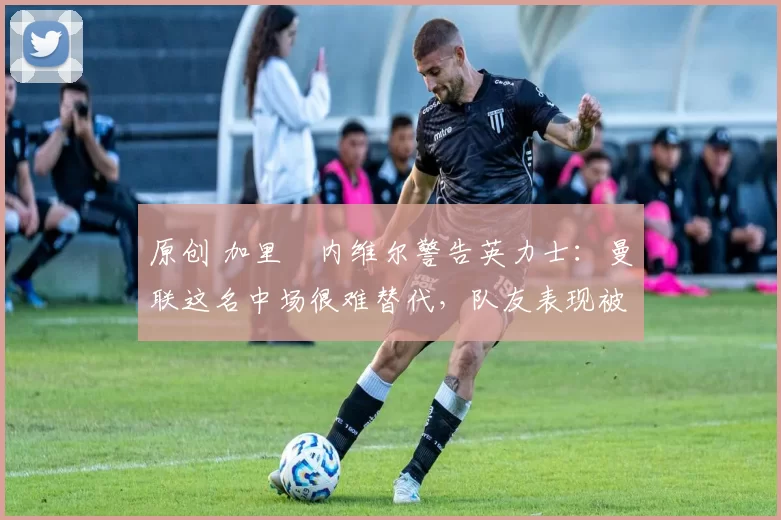 原创 加里・内维尔警告英力士:曼联这名中场很难替代,队友表现被赞 “离谱”