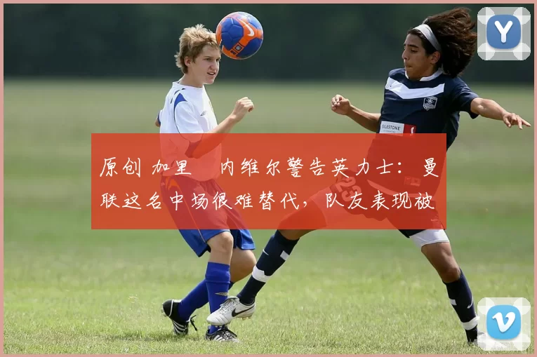 原创 加里・内维尔警告英力士：曼联这名中场很难替代，队友表现被赞 “离谱”