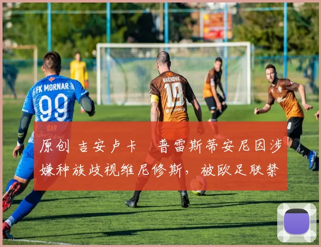 原创 吉安卢卡・普雷斯蒂安尼因涉嫌种族歧视维尼修斯，被欧足联禁赛