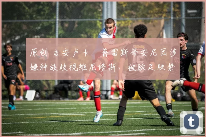 原创 吉安卢卡・普雷斯蒂安尼因涉嫌种族歧视维尼修斯,被欧足联禁赛