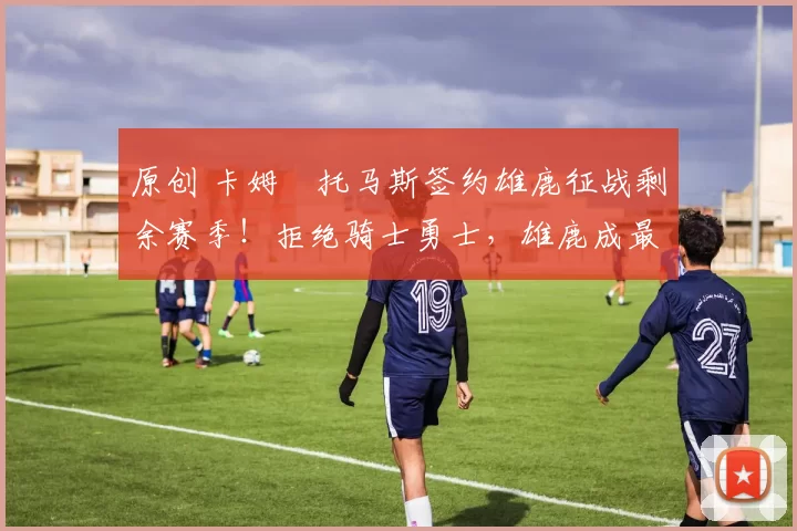 原创 卡姆・托马斯签约雄鹿征战剩余赛季!拒绝骑士勇士,雄鹿成最优选