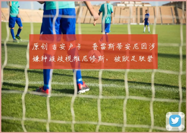 原创 吉安卢卡・普雷斯蒂安尼因涉嫌种族歧视维尼修斯，被欧足联禁赛