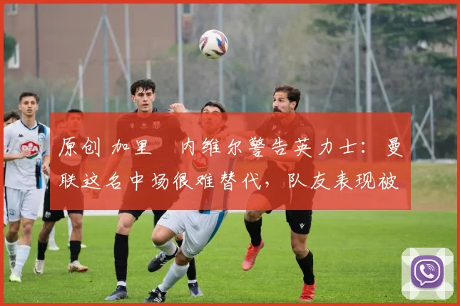 原创 加里・内维尔警告英力士:曼联这名中场很难替代,队友表现被赞 “离谱”
