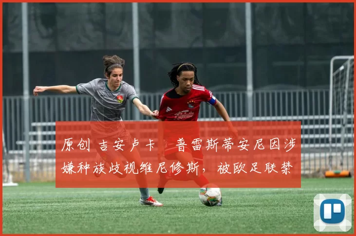 原创 吉安卢卡・普雷斯蒂安尼因涉嫌种族歧视维尼修斯,被欧足联禁赛