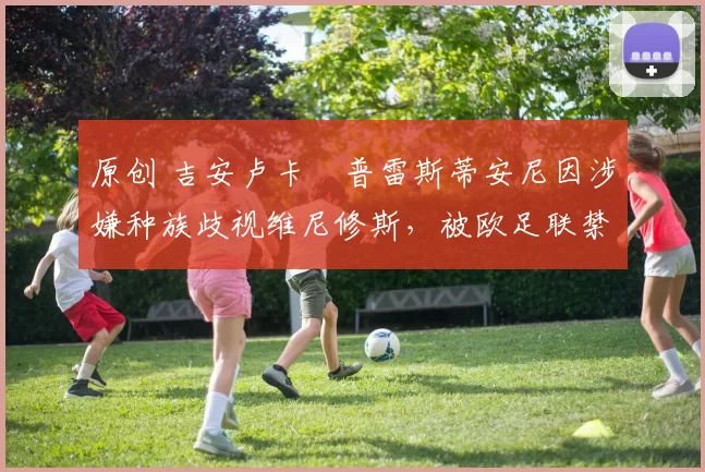 原创 吉安卢卡・普雷斯蒂安尼因涉嫌种族歧视维尼修斯，被欧足联禁赛