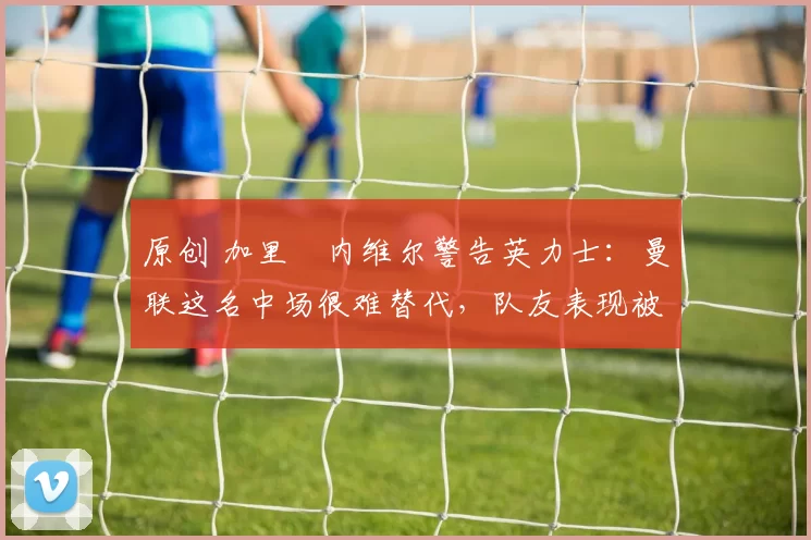 原创 加里・内维尔警告英力士：曼联这名中场很难替代，队友表现被赞 “离谱”