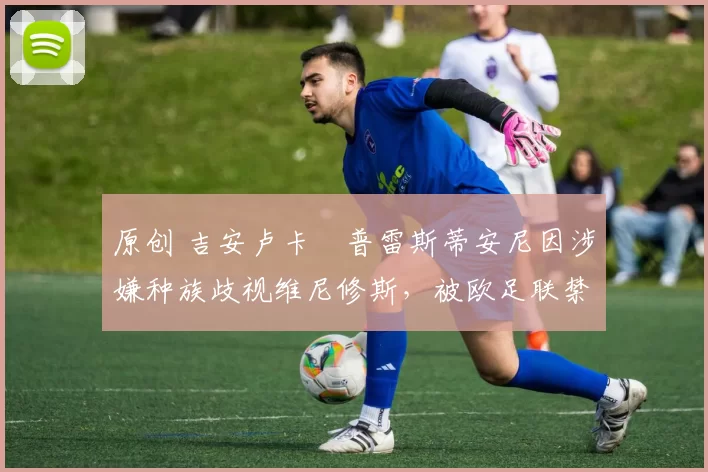 原创 吉安卢卡・普雷斯蒂安尼因涉嫌种族歧视维尼修斯,被欧足联禁赛