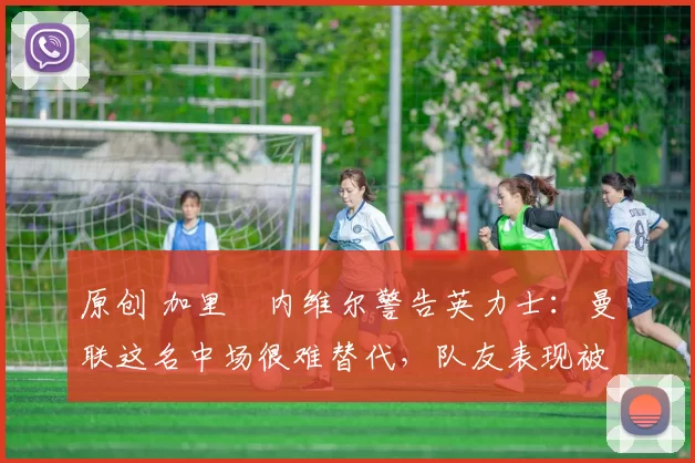 原创 加里・内维尔警告英力士：曼联这名中场很难替代，队友表现被赞 “离谱”