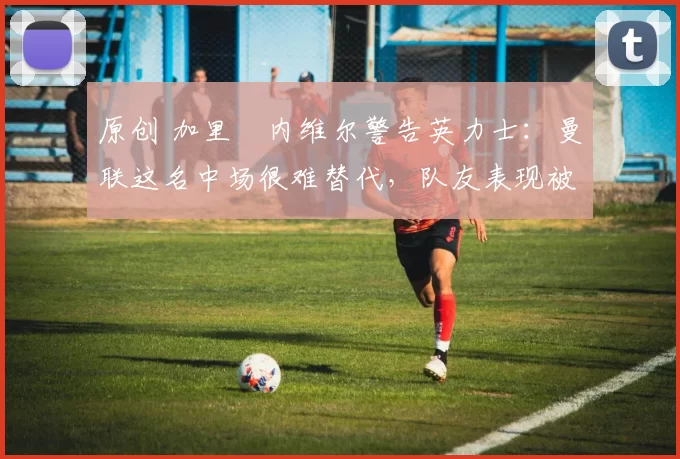 原创 加里・内维尔警告英力士：曼联这名中场很难替代，队友表现被赞 “离谱”