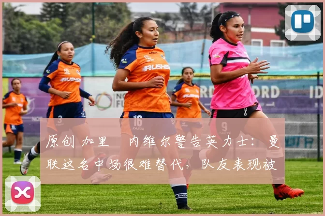 原创 加里・内维尔警告英力士:曼联这名中场很难替代,队友表现被赞 “离谱”