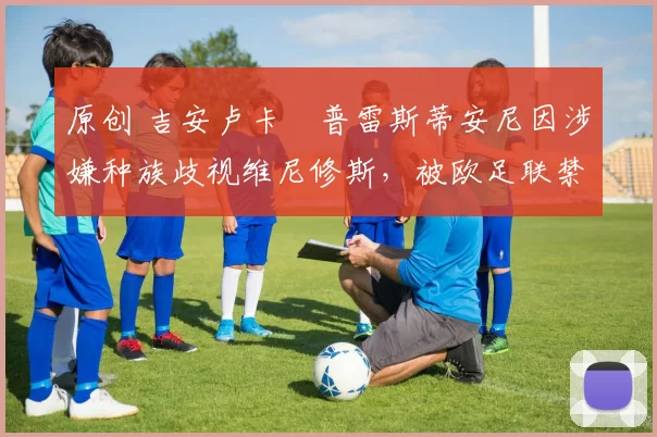 原创 吉安卢卡・普雷斯蒂安尼因涉嫌种族歧视维尼修斯，被欧足联禁赛