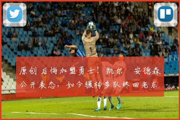 原创 后悔加盟勇士！凯尔・安德森公开表态，如今辗转多队终回老东家