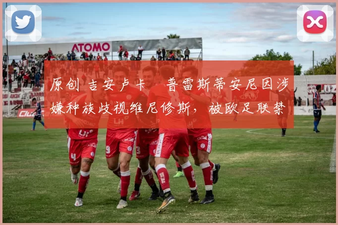 原创 吉安卢卡・普雷斯蒂安尼因涉嫌种族歧视维尼修斯，被欧足联禁赛