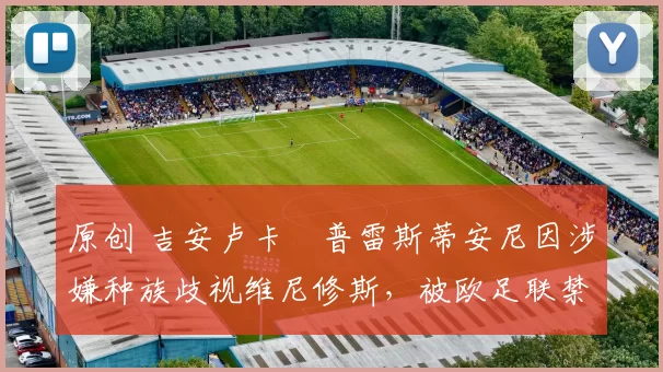 原创 吉安卢卡・普雷斯蒂安尼因涉嫌种族歧视维尼修斯，被欧足联禁赛