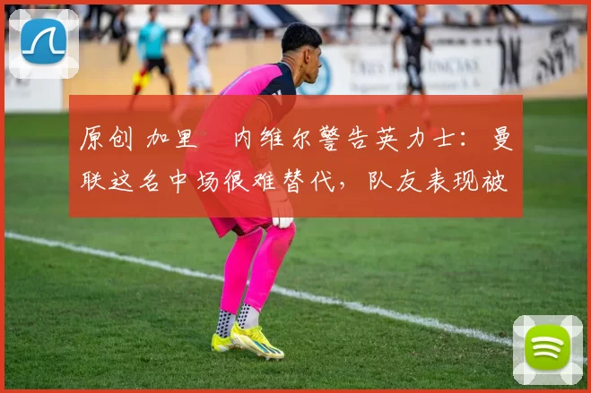 原创 加里・内维尔警告英力士：曼联这名中场很难替代，队友表现被赞 “离谱”