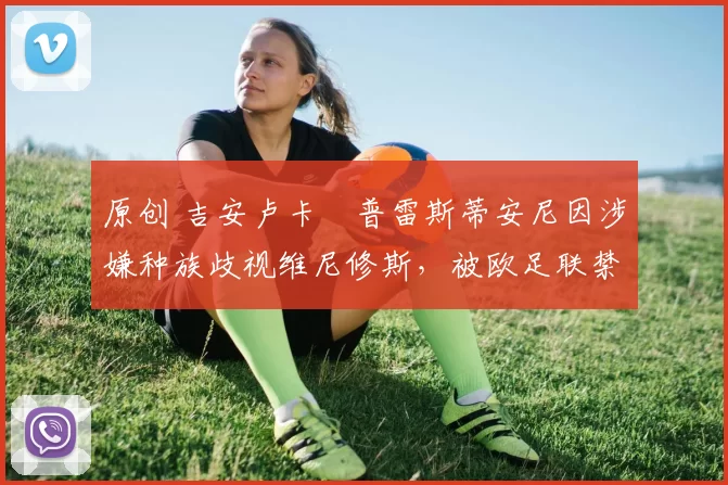 原创 吉安卢卡・普雷斯蒂安尼因涉嫌种族歧视维尼修斯，被欧足联禁赛