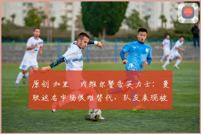 原创 加里・内维尔警告英力士：曼联这名中场很难替代，队友表现被赞 “离谱”