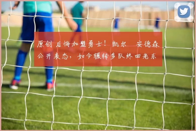 原创 后悔加盟勇士！凯尔・安德森公开表态，如今辗转多队终回老东家