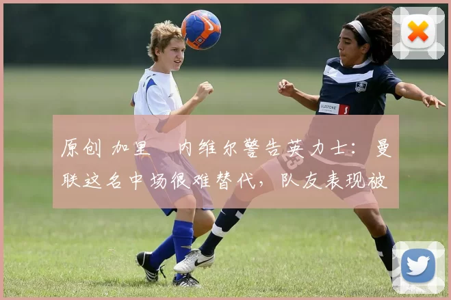 原创 加里・内维尔警告英力士：曼联这名中场很难替代，队友表现被赞 “离谱”