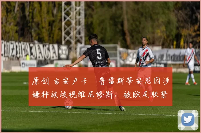 原创 吉安卢卡・普雷斯蒂安尼因涉嫌种族歧视维尼修斯，被欧足联禁赛