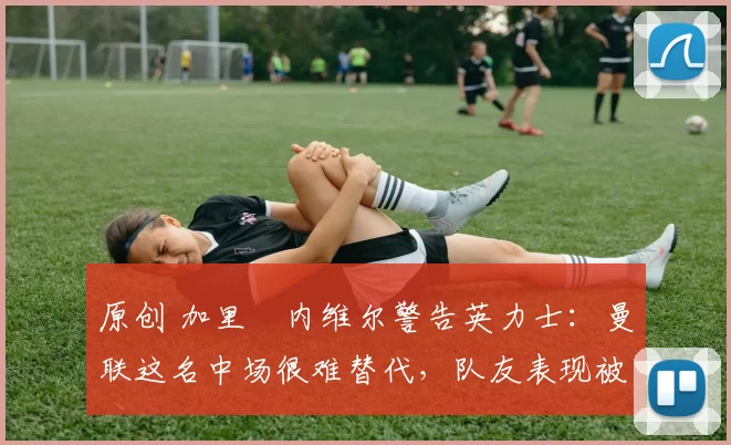 原创 加里・内维尔警告英力士：曼联这名中场很难替代，队友表现被赞 “离谱”