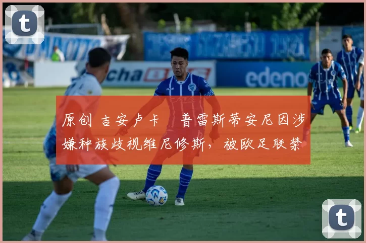 原创 吉安卢卡・普雷斯蒂安尼因涉嫌种族歧视维尼修斯，被欧足联禁赛