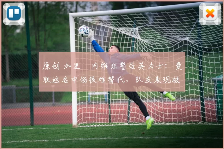 原创 加里・内维尔警告英力士：曼联这名中场很难替代，队友表现被赞 “离谱”