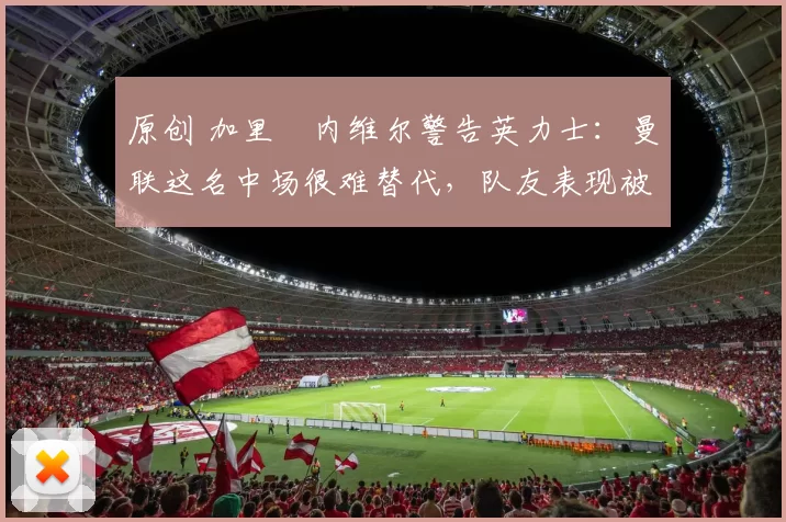 原创 加里・内维尔警告英力士：曼联这名中场很难替代，队友表现被赞 “离谱”