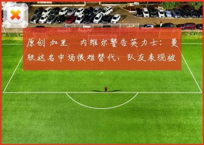 原创 加里・内维尔警告英力士：曼联这名中场很难替代，队友表现被赞 “离谱”