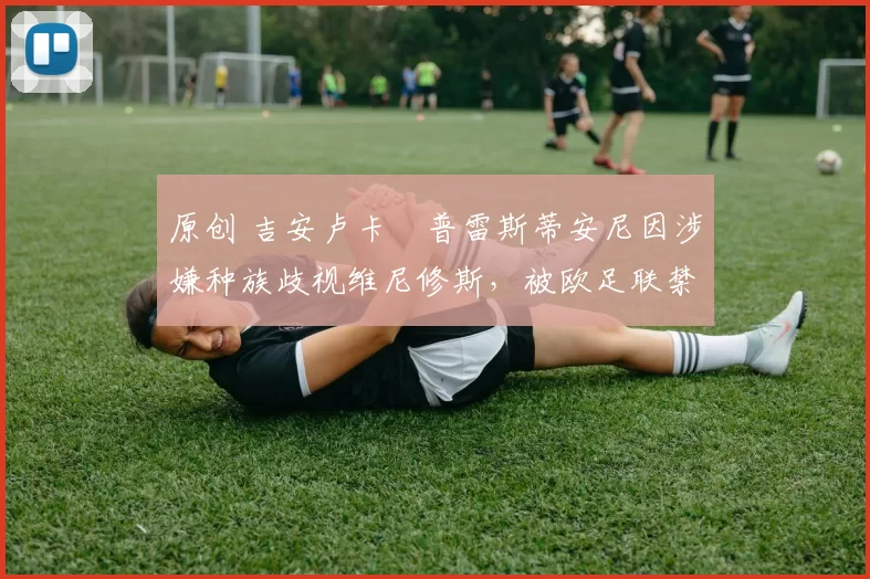 原创 吉安卢卡・普雷斯蒂安尼因涉嫌种族歧视维尼修斯，被欧足联禁赛