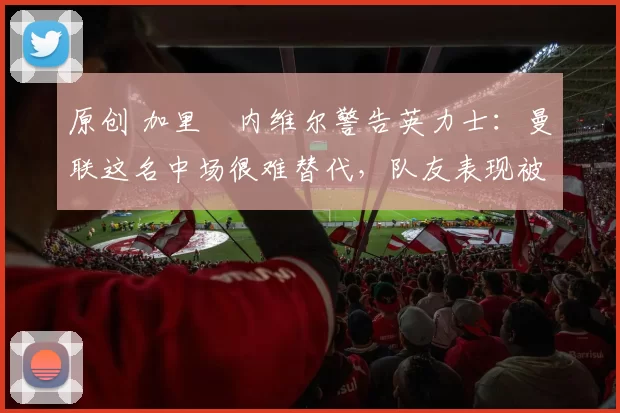 原创 加里・内维尔警告英力士：曼联这名中场很难替代，队友表现被赞 “离谱”