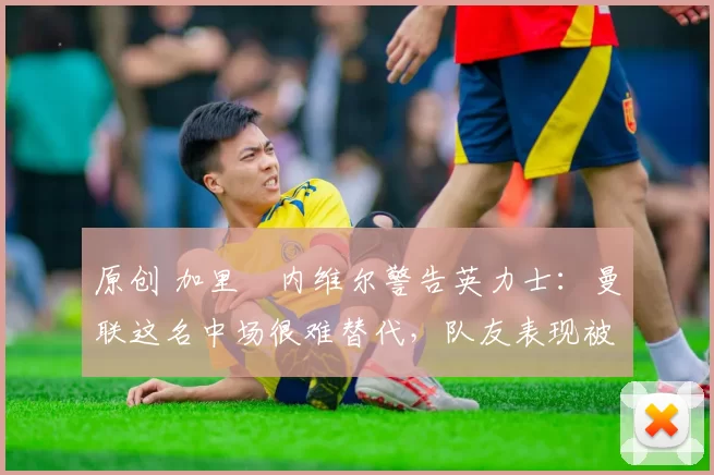 原创 加里・内维尔警告英力士:曼联这名中场很难替代,队友表现被赞 “离谱”