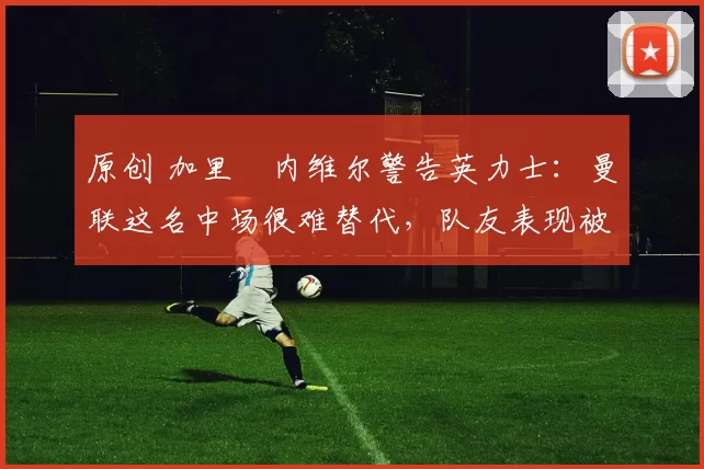 原创 加里・内维尔警告英力士：曼联这名中场很难替代，队友表现被赞 “离谱”