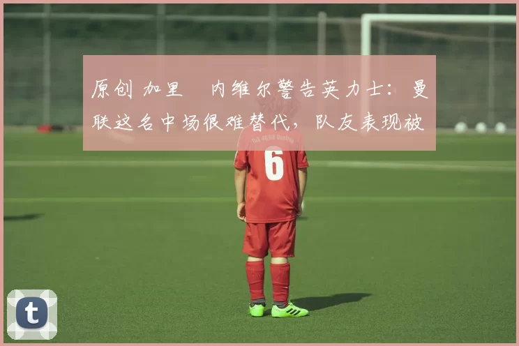 原创 加里・内维尔警告英力士：曼联这名中场很难替代，队友表现被赞 “离谱”