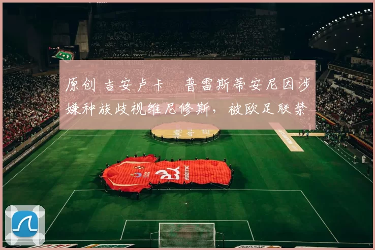 原创 吉安卢卡・普雷斯蒂安尼因涉嫌种族歧视维尼修斯，被欧足联禁赛